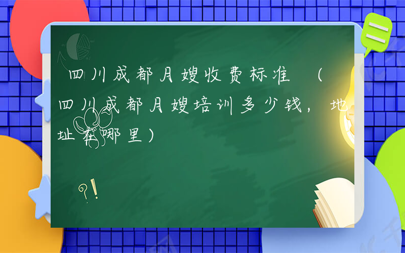 四川成都月嫂收费标准 (四川成都月嫂培训多少钱,地址在哪里)